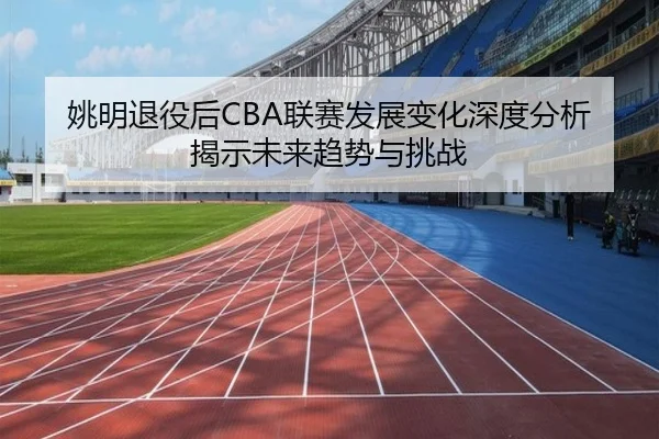 姚明退役后CBA联赛发展变化深度分析揭示未来趋势与挑战