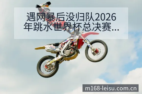 遇网暴后没归队2026年跳水世界杯总决赛签表变化与风险点 - 雷速