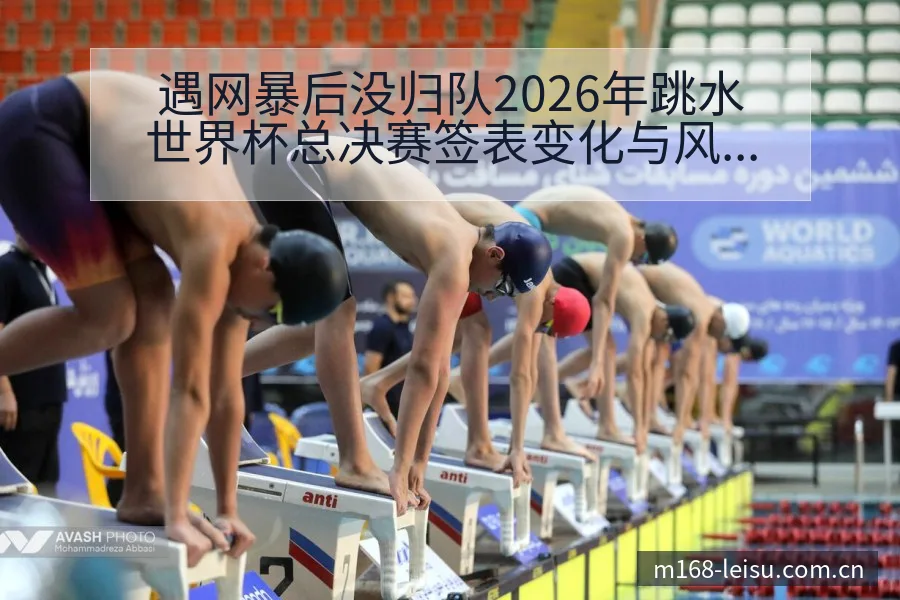 遇网暴后没归队2026年跳水世界杯总决赛签表变化与风险点 - 雷速
